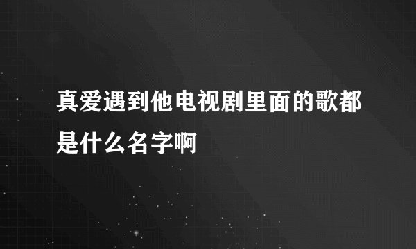 真爱遇到他电视剧里面的歌都是什么名字啊