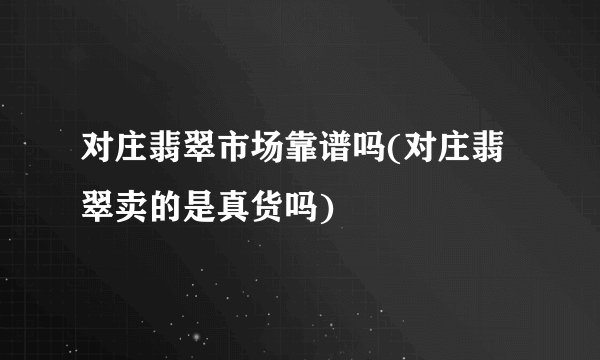 对庄翡翠市场靠谱吗(对庄翡翠卖的是真货吗)