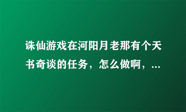 诛仙游戏在河阳月老那有个天书奇谈的任务，怎么做啊，我不回，教我谢谢了求大神帮助