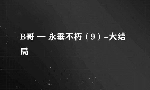 B哥 — 永垂不朽(9)-大结局