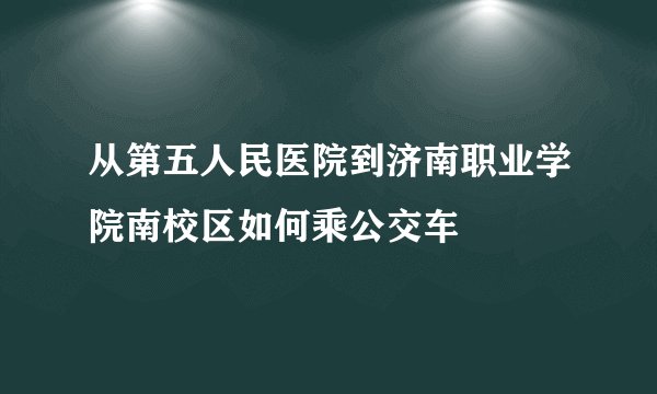 从第五人民医院到济南职业学院南校区如何乘公交车