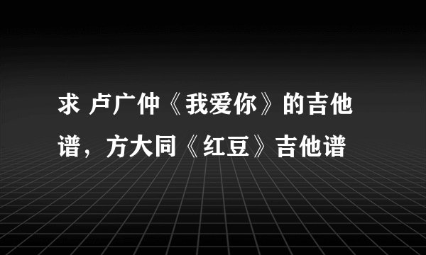 求 卢广仲《我爱你》的吉他谱，方大同《红豆》吉他谱