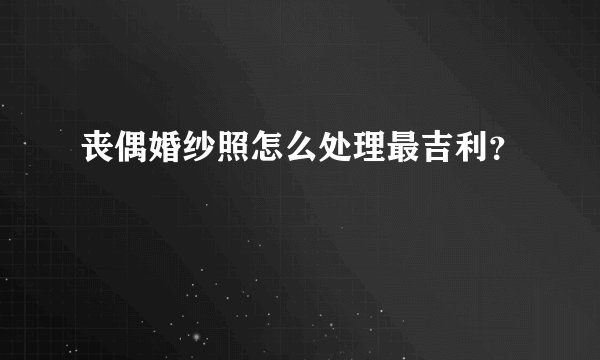 丧偶婚纱照怎么处理最吉利？