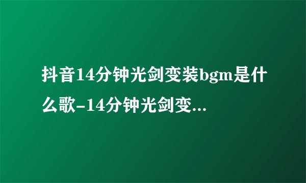 抖音14分钟光剑变装bgm是什么歌-14分钟光剑变装视频背景音乐分享