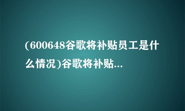 (600648谷歌将补贴员工是什么情况)谷歌将补贴员工多少钱)