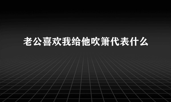 老公喜欢我给他吹箫代表什么