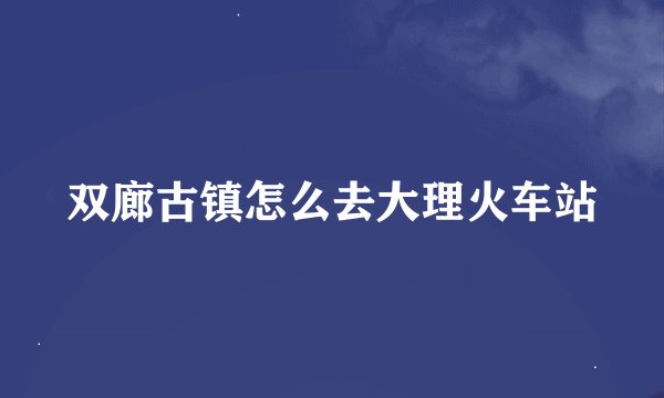 双廊古镇怎么去大理火车站