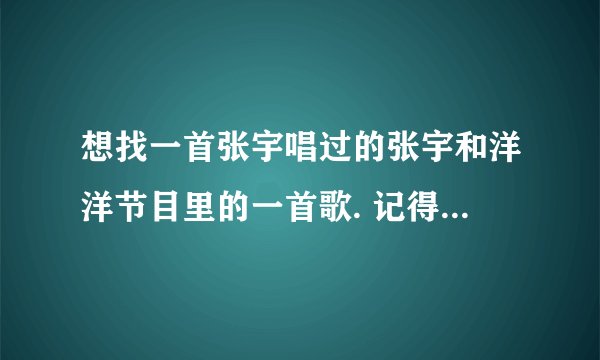 想找一首张宇唱过的张宇和洋洋节目里的一首歌. 记得歌词是 我想带你去远方看一看. 是唱给他老婆听的.