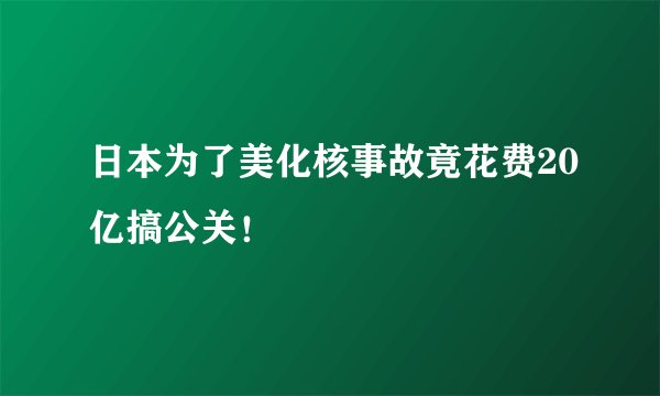 日本为了美化核事故竟花费20亿搞公关！