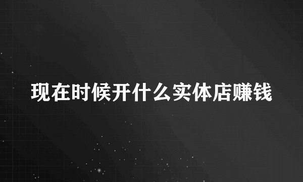 现在时候开什么实体店赚钱