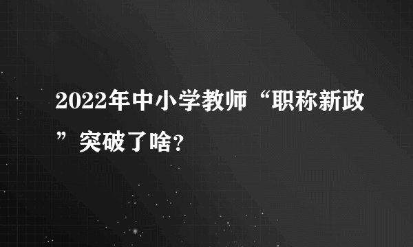 2022年中小学教师“职称新政”突破了啥？