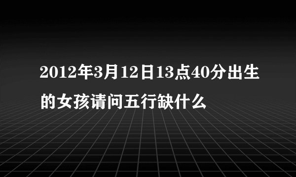 2012年3月12日13点40分出生的女孩请问五行缺什么
