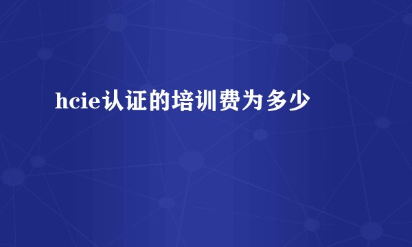 hcie认证的培训费为多少