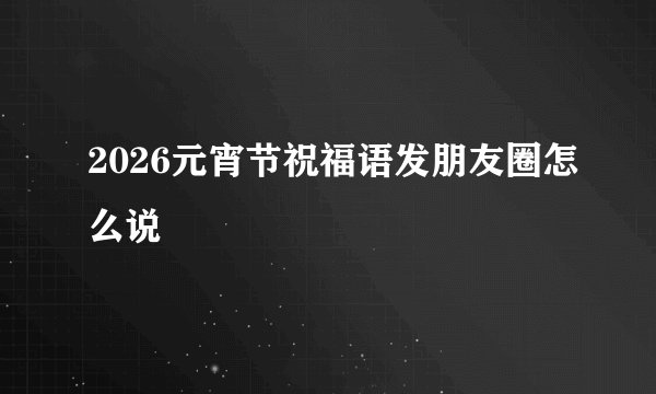 2026元宵节祝福语发朋友圈怎么说