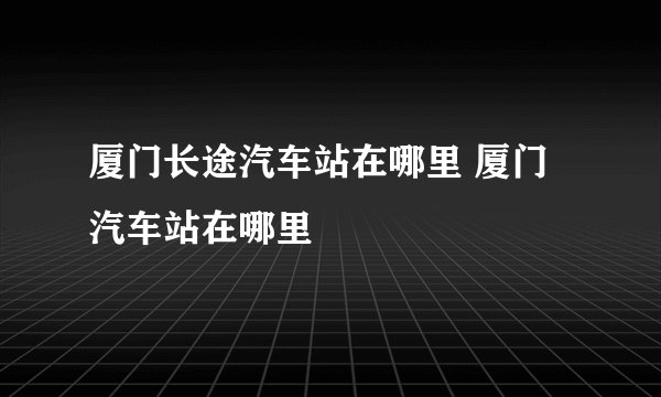 厦门长途汽车站在哪里 厦门汽车站在哪里