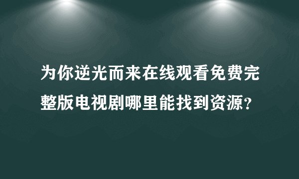 为你逆光而来在线观看免费完整版电视剧哪里能找到资源？