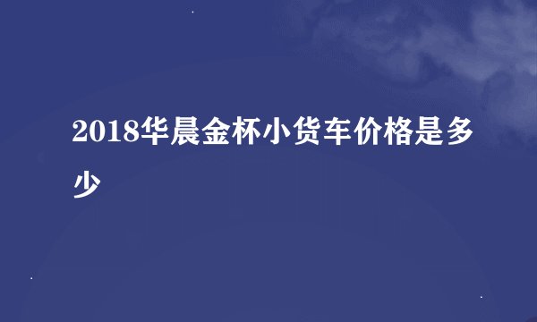 2018华晨金杯小货车价格是多少