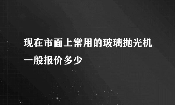 现在市面上常用的玻璃抛光机一般报价多少