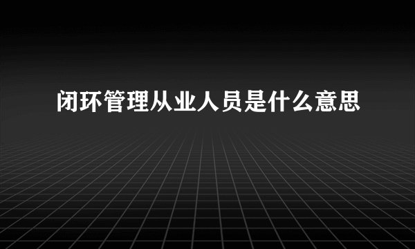 闭环管理从业人员是什么意思