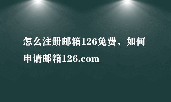 怎么注册邮箱126免费，如何申请邮箱126.com