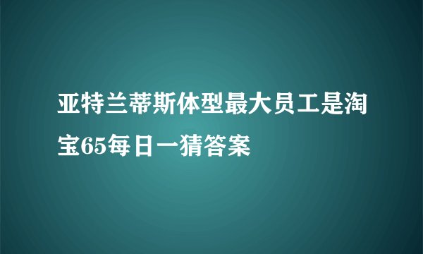 亚特兰蒂斯体型最大员工是淘宝65每日一猜答案