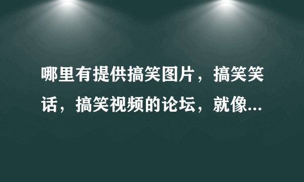 哪里有提供搞笑图片，搞笑笑话，搞笑视频的论坛，就像90后搞笑论坛那样