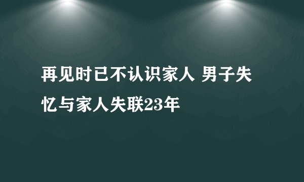 再见时已不认识家人 男子失忆与家人失联23年
