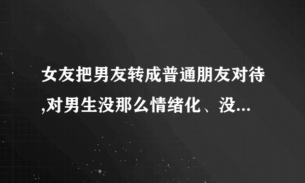 女友把男友转成普通朋友对待,对男生没那么情绪化、没那么粘着了,男生会...