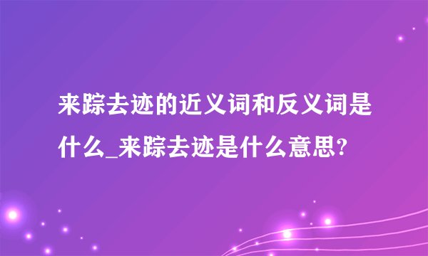 来踪去迹的近义词和反义词是什么_来踪去迹是什么意思?