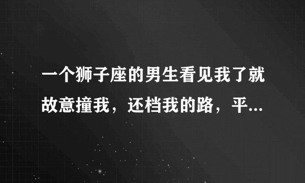 一个狮子座的男生看见我了就故意撞我，还档我的路，平时我们见面了就会相视一笑，他是什么意思啊?