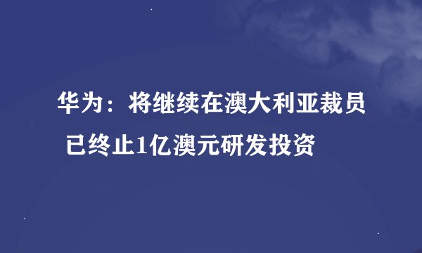 华为：将继续在澳大利亚裁员 已终止1亿澳元研发投资