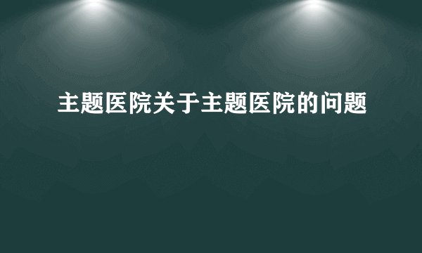 主题医院关于主题医院的问题