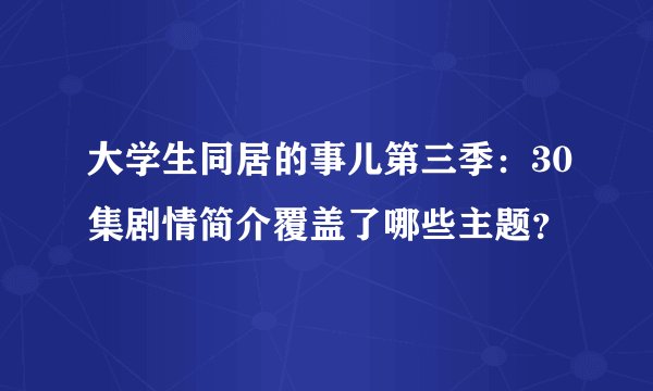 大学生同居的事儿第三季：30集剧情简介覆盖了哪些主题？