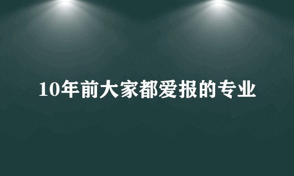 10年前大家都爱报的专业