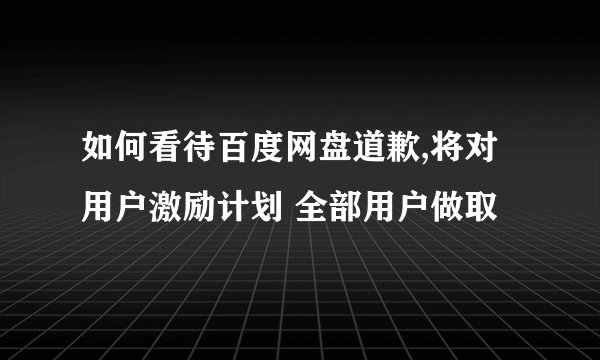 如何看待百度网盘道歉,将对 用户激励计划 全部用户做取