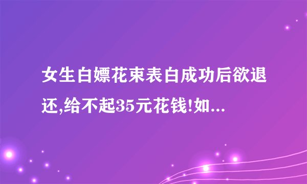 女生白嫖花束表白成功后欲退还,给不起35元花钱!如何看待其行为?_百度...
