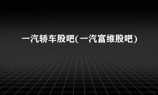 一汽轿车股吧(一汽富维股吧)