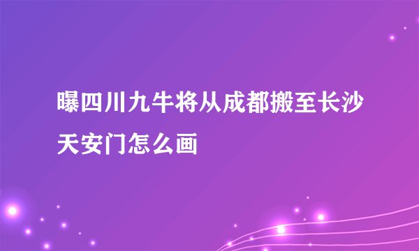 曝四川九牛将从成都搬至长沙天安门怎么画