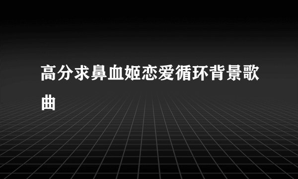 高分求鼻血姬恋爱循环背景歌曲