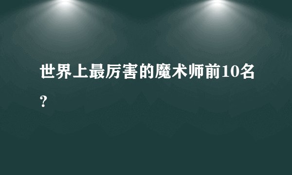 世界上最厉害的魔术师前10名？