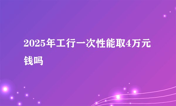 2025年工行一次性能取4万元钱吗