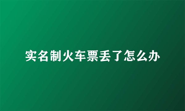 实名制火车票丢了怎么办