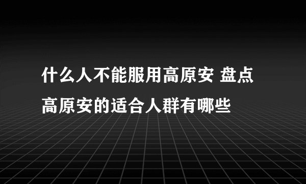 什么人不能服用高原安 盘点高原安的适合人群有哪些