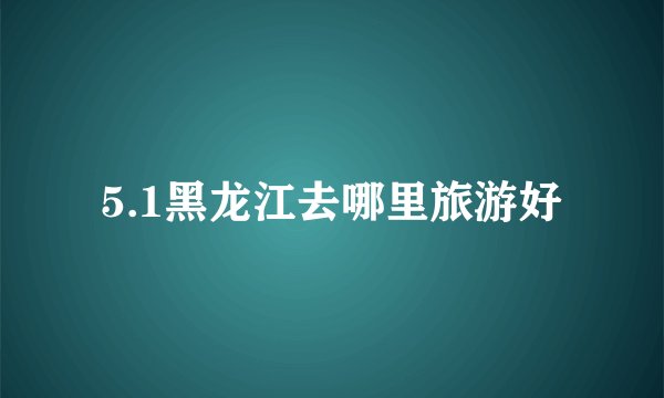 5.1黑龙江去哪里旅游好