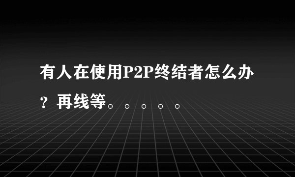 有人在使用P2P终结者怎么办？再线等。。。。。