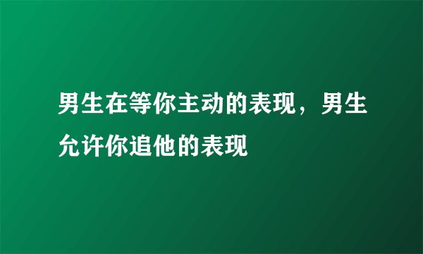 男生在等你主动的表现，男生允许你追他的表现
