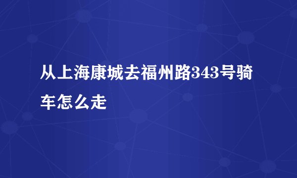 从上海康城去福州路343号骑车怎么走