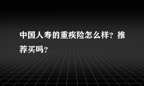 中国人寿的重疾险怎么样？推荐买吗？