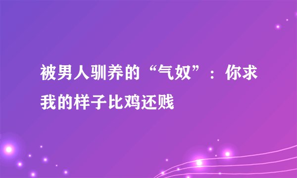 被男人驯养的“气奴”:你求我的样子比鸡还贱