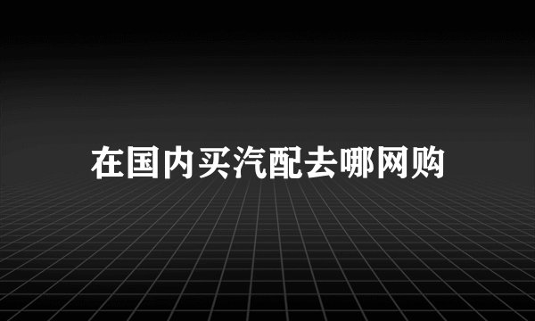 在国内买汽配去哪网购